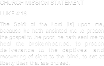 CHURCH MISSION STATEMENT
LUKE 4:18
The Spirit of the Lord [is] upon me, because he hath anointed me to preach the gospel to the poor; he hath sent me to heal the brokenhearted, to preach deliverance to the captives, and recovering of sight to the blind, to set at liberty them that are bruised,